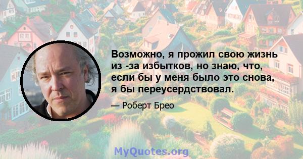 Возможно, я прожил свою жизнь из -за избытков, но знаю, что, если бы у меня было это снова, я бы переусердствовал.