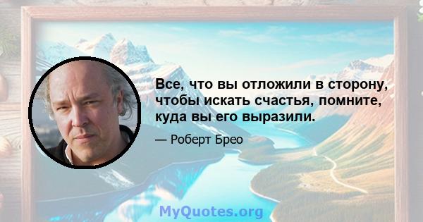 Все, что вы отложили в сторону, чтобы искать счастья, помните, куда вы его выразили.