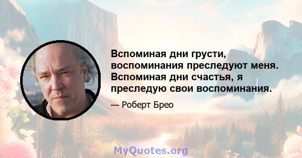 Вспоминая дни грусти, воспоминания преследуют меня. Вспоминая дни счастья, я преследую свои воспоминания.