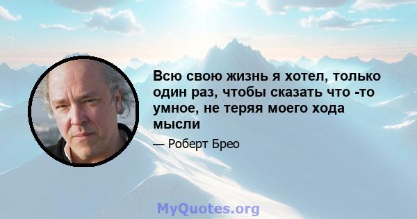 Всю свою жизнь я хотел, только один раз, чтобы сказать что -то умное, не теряя моего хода мысли