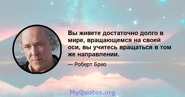 Вы живете достаточно долго в мире, вращающемся на своей оси, вы учитесь вращаться в том же направлении.