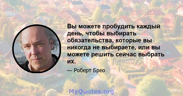 Вы можете пробудить каждый день, чтобы выбирать обязательства, которые вы никогда не выбираете, или вы можете решить сейчас выбрать их.