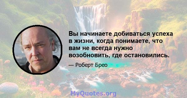 Вы начинаете добиваться успеха в жизни, когда понимаете, что вам не всегда нужно возобновить, где остановились.