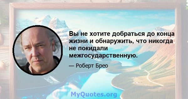 Вы не хотите добраться до конца жизни и обнаружить, что никогда не покидали межгосударственную.