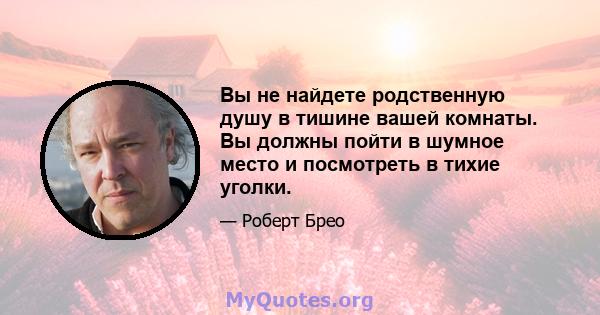 Вы не найдете родственную душу в тишине вашей комнаты. Вы должны пойти в шумное место и посмотреть в тихие уголки.