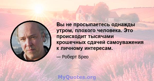 Вы не просыпаетесь однажды утром, плохого человека. Это происходит тысячами крошечных сдачей самоуважения к личному интересам.