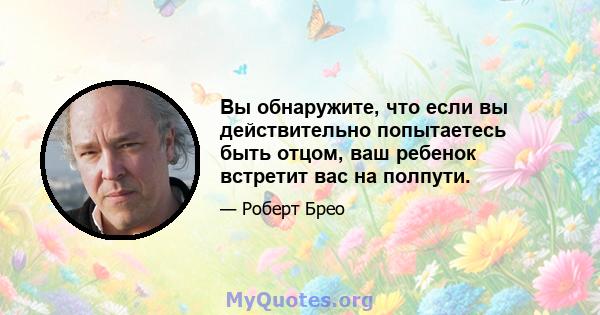 Вы обнаружите, что если вы действительно попытаетесь быть отцом, ваш ребенок встретит вас на полпути.