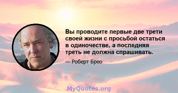 Вы проводите первые две трети своей жизни с просьбой остаться в одиночестве, а последняя треть не должна спрашивать.