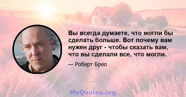 Вы всегда думаете, что могли бы сделать больше. Вот почему вам нужен друг - чтобы сказать вам, что вы сделали все, что могли.