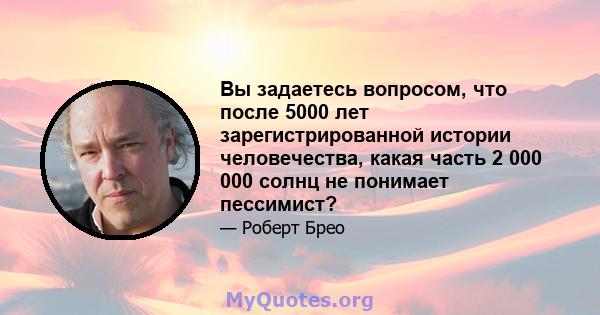 Вы задаетесь вопросом, что после 5000 лет зарегистрированной истории человечества, какая часть 2 000 000 солнц не понимает пессимист?