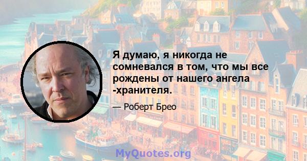 Я думаю, я никогда не сомневался в том, что мы все рождены от нашего ангела -хранителя.