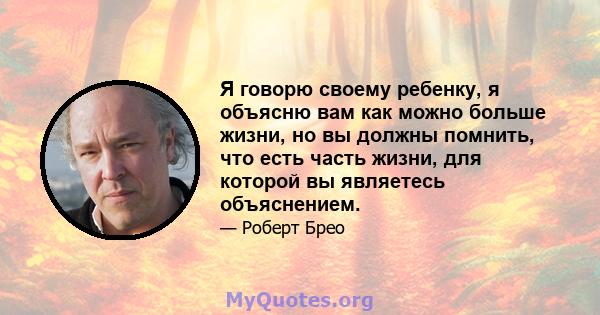 Я говорю своему ребенку, я объясню вам как можно больше жизни, но вы должны помнить, что есть часть жизни, для которой вы являетесь объяснением.