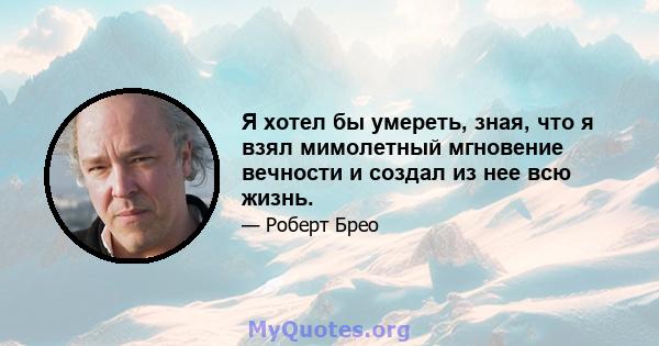 Я хотел бы умереть, зная, что я взял мимолетный мгновение вечности и создал из нее всю жизнь.