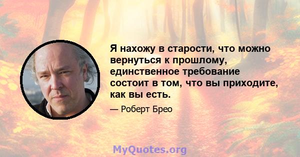 Я нахожу в старости, что можно вернуться к прошлому, единственное требование состоит в том, что вы приходите, как вы есть.