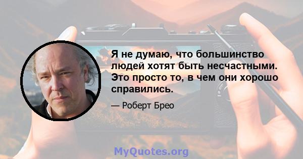 Я не думаю, что большинство людей хотят быть несчастными. Это просто то, в чем они хорошо справились.