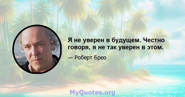 Я не уверен в будущем. Честно говоря, я не так уверен в этом.