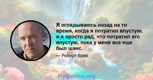 Я оглядываюсь назад на то время, когда я потратил впустую, и я просто рад, что потратил его впустую, пока у меня все еще был шанс.