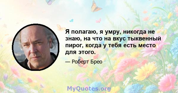 Я полагаю, я умру, никогда не знаю, на что на вкус тыквенный пирог, когда у тебя есть место для этого.