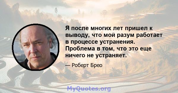 Я после многих лет пришел к выводу, что мой разум работает в процессе устранения. Проблема в том, что это еще ничего не устраняет.