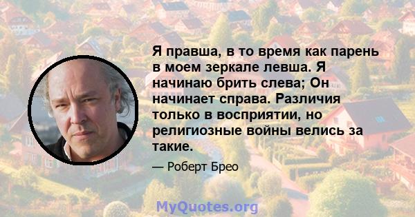 Я правша, в то время как парень в моем зеркале левша. Я начинаю брить слева; Он начинает справа. Различия только в восприятии, но религиозные войны велись за такие.