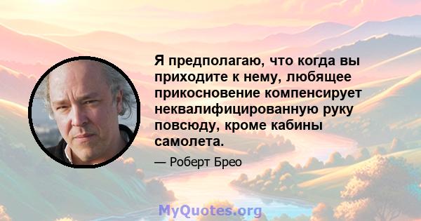 Я предполагаю, что когда вы приходите к нему, любящее прикосновение компенсирует неквалифицированную руку повсюду, кроме кабины самолета.