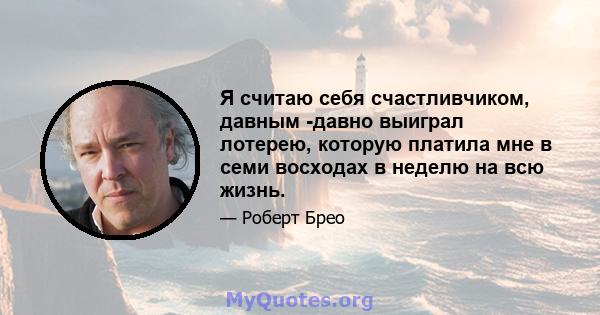 Я считаю себя счастливчиком, давным -давно выиграл лотерею, которую платила мне в семи восходах в неделю на всю жизнь.