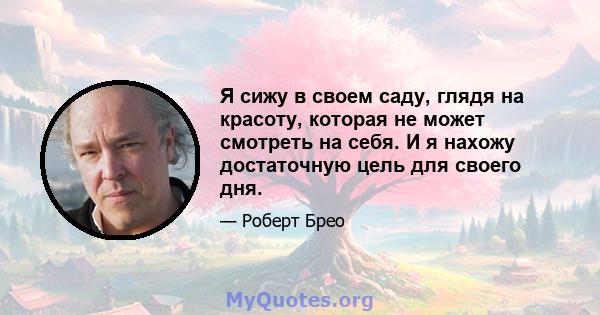 Я сижу в своем саду, глядя на красоту, которая не может смотреть на себя. И я нахожу достаточную цель для своего дня.