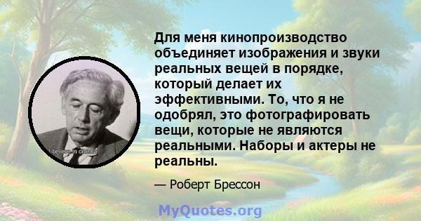 Для меня кинопроизводство объединяет изображения и звуки реальных вещей в порядке, который делает их эффективными. То, что я не одобрял, это фотографировать вещи, которые не являются реальными. Наборы и актеры не