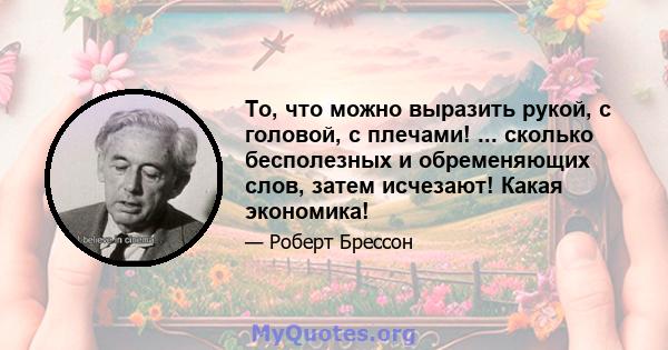 То, что можно выразить рукой, с головой, с плечами! ... сколько бесполезных и обременяющих слов, затем исчезают! Какая экономика!