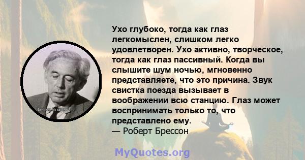 Ухо глубоко, тогда как глаз легкомыслен, слишком легко удовлетворен. Ухо активно, творческое, тогда как глаз пассивный. Когда вы слышите шум ночью, мгновенно представляете, что это причина. Звук свистка поезда вызывает