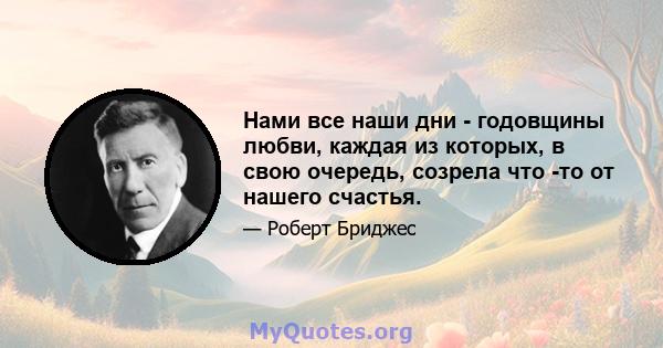 Нами все наши дни - годовщины любви, каждая из которых, в свою очередь, созрела что -то от нашего счастья.