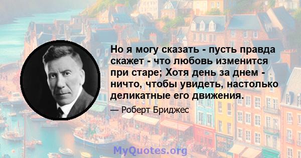 Но я могу сказать - пусть правда скажет - что любовь изменится при старе; Хотя день за днем ​​- ничто, чтобы увидеть, настолько деликатные его движения.