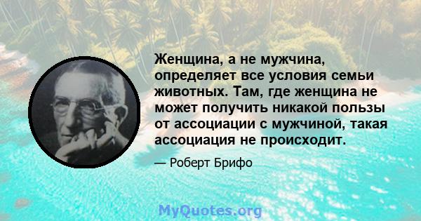 Женщина, а не мужчина, определяет все условия семьи животных. Там, где женщина не может получить никакой пользы от ассоциации с мужчиной, такая ассоциация не происходит.