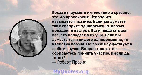 Когда вы думаете интенсивно и красиво, что -то происходит. Что что -то называется поэзией. Если вы думаете так и говорите одновременно, поэзия попадает в ваш рот. Если люди слышат вас, это попадает в их уши. Если вы