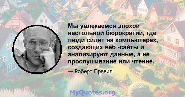 Мы увлекаемся эпохой настольной бюрократии, где люди сидят на компьютерах, создающих веб -сайты и анализируют данные, а не прослушивание или чтение.