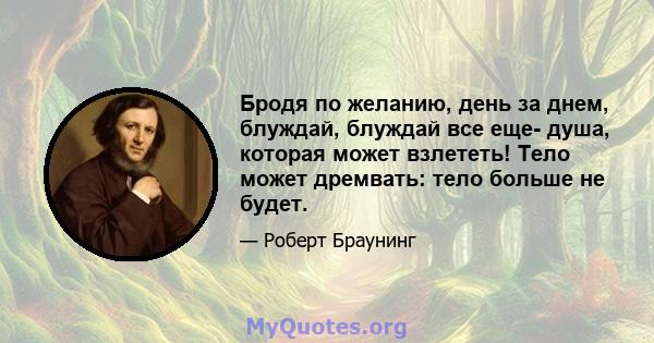 Бродя по желанию, день за днем, блуждай, блуждай все еще- душа, которая может взлететь! Тело может дремвать: тело больше не будет.