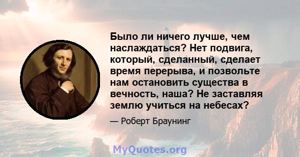 Было ли ничего лучше, чем наслаждаться? Нет подвига, который, сделанный, сделает время перерыва, и позвольте нам остановить существа в вечность, наша? Не заставляя землю учиться на небесах?