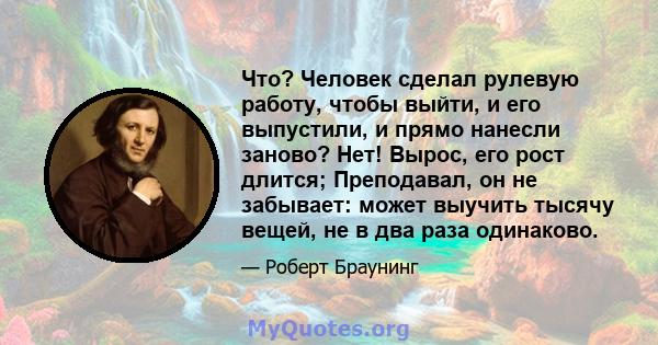 Что? Человек сделал рулевую работу, чтобы выйти, и его выпустили, и прямо нанесли заново? Нет! Вырос, его рост длится; Преподавал, он не забывает: может выучить тысячу вещей, не в два раза одинаково.