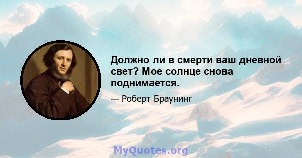 Должно ли в смерти ваш дневной свет? Мое солнце снова поднимается.