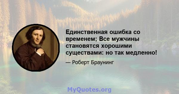 Единственная ошибка со временем; Все мужчины становятся хорошими существами: но так медленно!