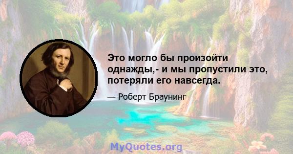 Это могло бы произойти однажды,- и мы пропустили это, потеряли его навсегда.