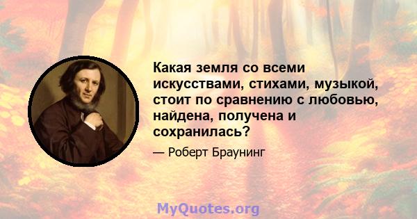 Какая земля со всеми искусствами, стихами, музыкой, стоит по сравнению с любовью, найдена, получена и сохранилась?