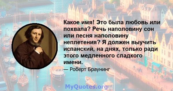 Какое имя! Это была любовь или похвала? Речь наполовину сон или песня наполовину неплетения? Я должен выучить испанский, на днях, только ради этого медленного сладкого имени.