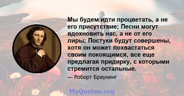 Мы будем идти процветать, а не его присутствие; Песни могут вдохновить нас, а не от его лиры; Постуки будут совершены, хотя он может похвастаться своим покоящимся, все еще предлагая придирку, с которыми стремится