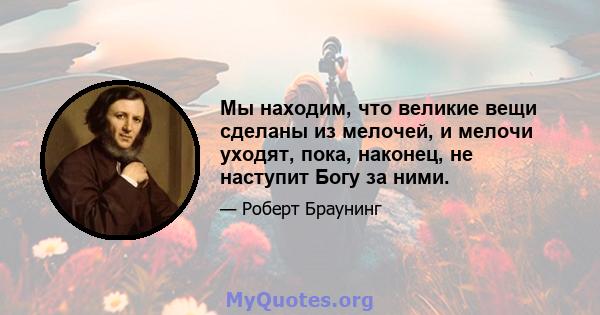 Мы находим, что великие вещи сделаны из мелочей, и мелочи уходят, пока, наконец, не наступит Богу за ними.