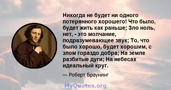 Никогда не будет ни одного потерянного хорошего! Что было, будет жить как раньше; Зло ноль, нет, - это молчание, подразумевающее звук; То, что было хорошо, будет хорошим, с злом гораздо добра; На земле разбитые дуги; На 