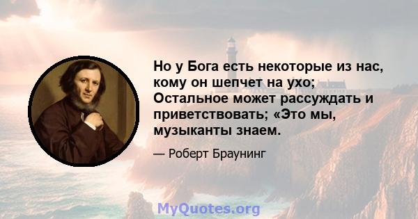 Но у Бога есть некоторые из нас, кому он шепчет на ухо; Остальное может рассуждать и приветствовать; «Это мы, музыканты знаем.