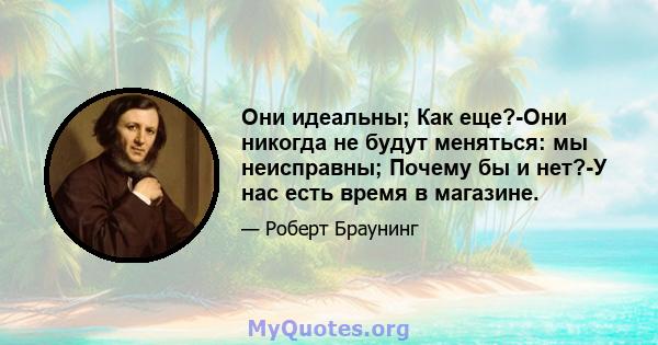 Они идеальны; Как еще?-Они никогда не будут меняться: мы неисправны; Почему бы и нет?-У нас есть время в магазине.