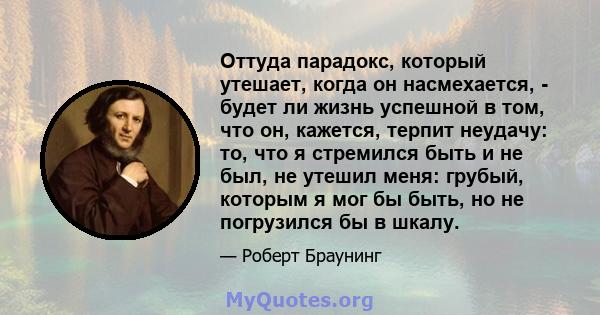 Оттуда парадокс, который утешает, когда он насмехается, - будет ли жизнь успешной в том, что он, кажется, терпит неудачу: то, что я стремился быть и не был, не утешил меня: грубый, которым я мог бы быть, но не