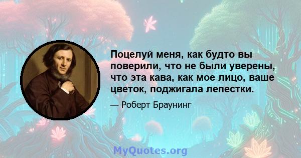 Поцелуй меня, как будто вы поверили, что не были уверены, что эта кава, как мое лицо, ваше цветок, поджигала лепестки.